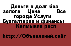 Деньги в долг без залога  › Цена ­ 100 - Все города Услуги » Бухгалтерия и финансы   . Калмыкия респ.